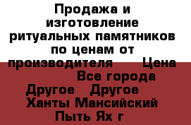 Продажа и изготовление ритуальных памятников по ценам от производителя!!! › Цена ­ 5 000 - Все города Другое » Другое   . Ханты-Мансийский,Пыть-Ях г.